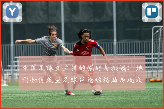 中国足球女主持的崛起与挑战：她们如何改变足球评论的格局与观众的视野