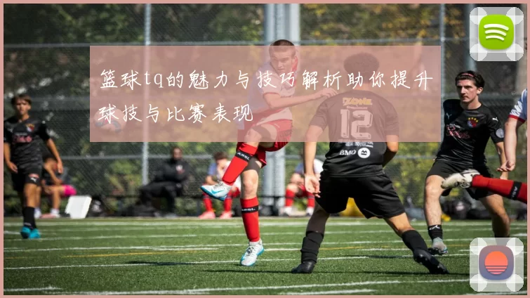 篮球tq的魅力与技巧解析助你提升球技与比赛表现